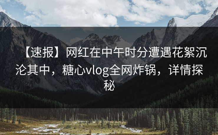 【速报】网红在中午时分遭遇花絮沉沦其中，糖心vlog全网炸锅，详情探秘