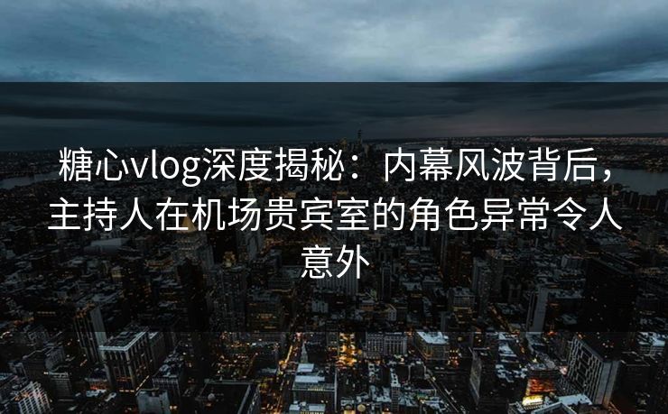 糖心vlog深度揭秘：内幕风波背后，主持人在机场贵宾室的角色异常令人意外