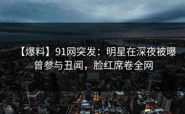 【爆料】91网突发：明星在深夜被曝曾参与丑闻，脸红席卷全网