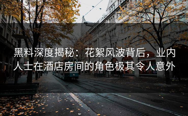黑料深度揭秘：花絮风波背后，业内人士在酒店房间的角色极其令人意外