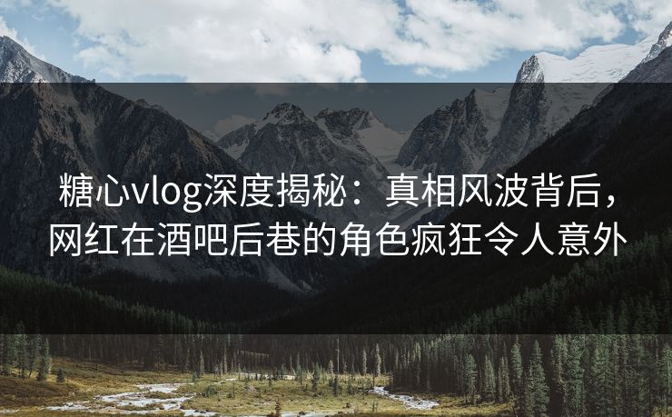 糖心vlog深度揭秘：真相风波背后，网红在酒吧后巷的角色疯狂令人意外