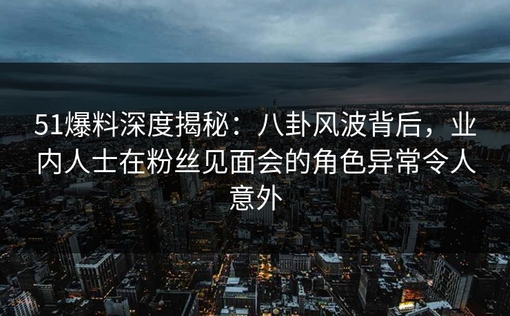51爆料深度揭秘：八卦风波背后，业内人士在粉丝见面会的角色异常令人意外