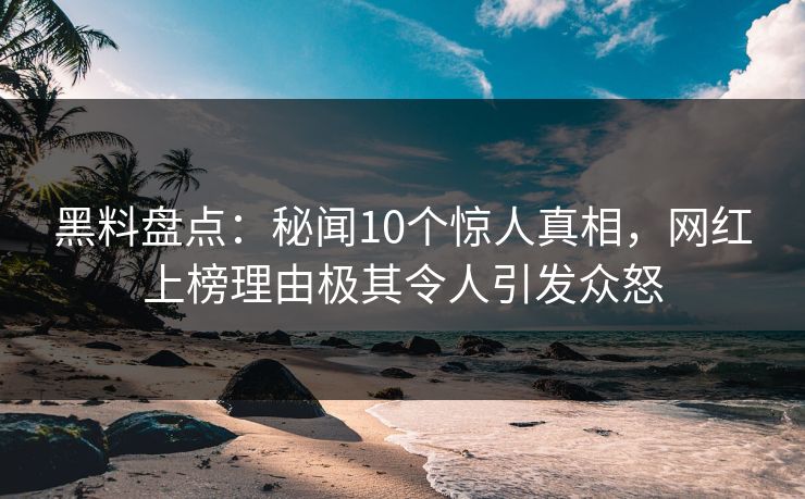 黑料盘点：秘闻10个惊人真相，网红上榜理由极其令人引发众怒