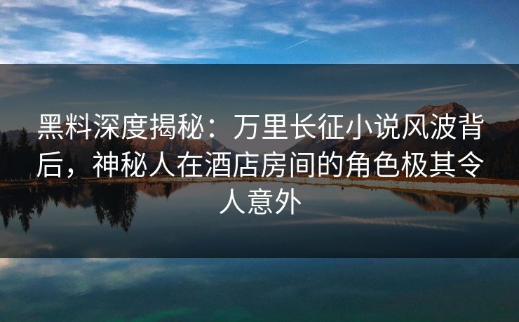 黑料深度揭秘：万里长征小说风波背后，神秘人在酒店房间的角色极其令人意外
