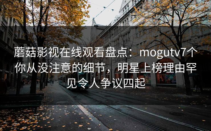 蘑菇影视在线观看盘点:mogutv7个你从没注意的细节,明星上榜理由罕见令人争议四起 蘑菇影视在线观看盘点:mogutv7个你从没注意的细节,明星上榜理由罕见令人争议四起