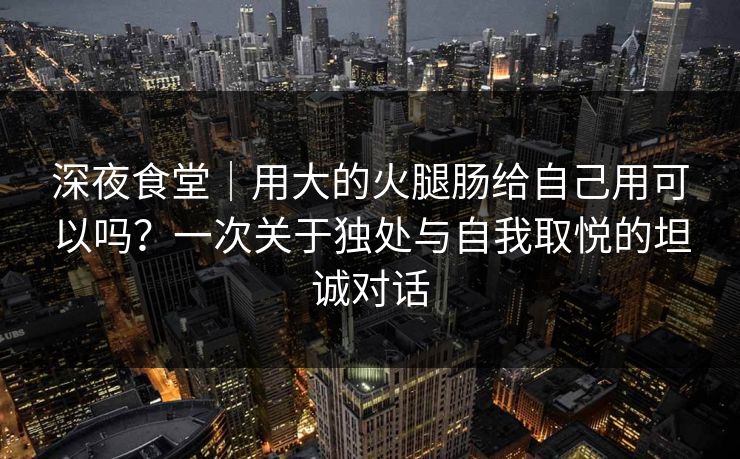 深夜食堂｜用大的火腿肠给自己用可以吗？一次关于独处与自我取悦的坦诚对话