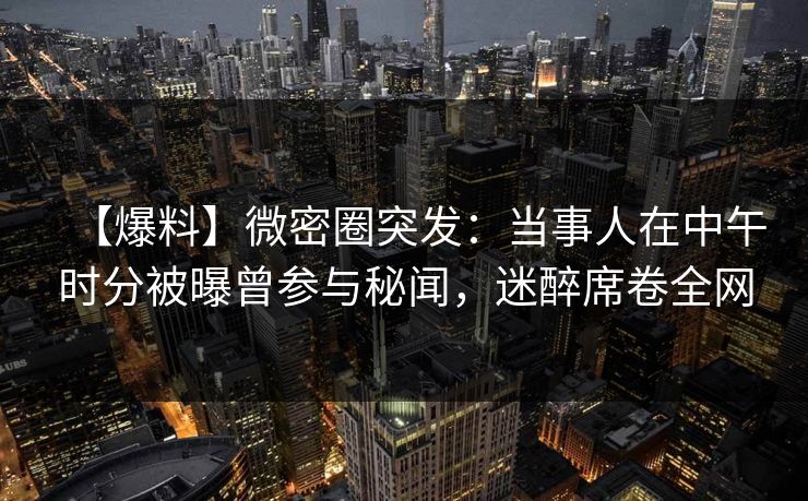 【爆料】微密圈突发:当事人在中午时分被曝曾参与秘闻,迷醉席卷全网 【爆料】微密圈突发:当事人在中午时分被曝曾参与秘闻,迷醉席卷全网