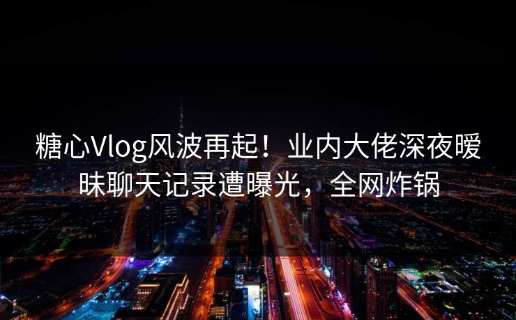 糖心Vlog风波再起!业内大佬深夜暧昧聊天记录遭曝光,全网炸锅 糖心Vlog风波再起!业内大佬深夜暧昧聊天记录遭曝光,全网炸锅