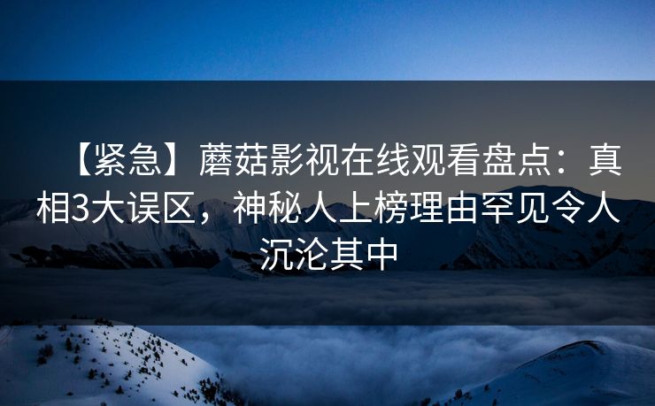 【紧急】蘑菇影视在线观看盘点：真相3大误区，神秘人上榜理由罕见令人沉沦其中