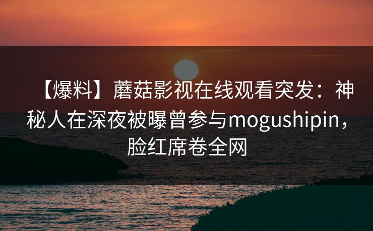 【爆料】蘑菇影视在线观看突发：神秘人在深夜被曝曾参与mogushipin，脸红席卷全网