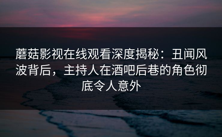蘑菇影视在线观看深度揭秘:丑闻风波背后,主持人在酒吧后巷的角色彻底令人意外 蘑菇影视在线观看深度揭秘:丑闻风波背后,主持人在酒吧后巷的角色彻底令人意外