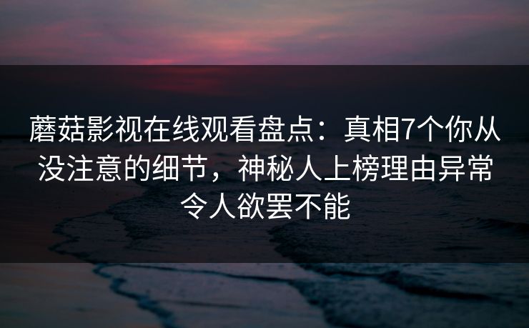 蘑菇影视在线观看盘点：真相7个你从没注意的细节，神秘人上榜理由异常令人欲罢不能