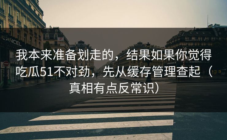 我本来准备划走的，结果如果你觉得吃瓜51不对劲，先从缓存管理查起（真相有点反常识）