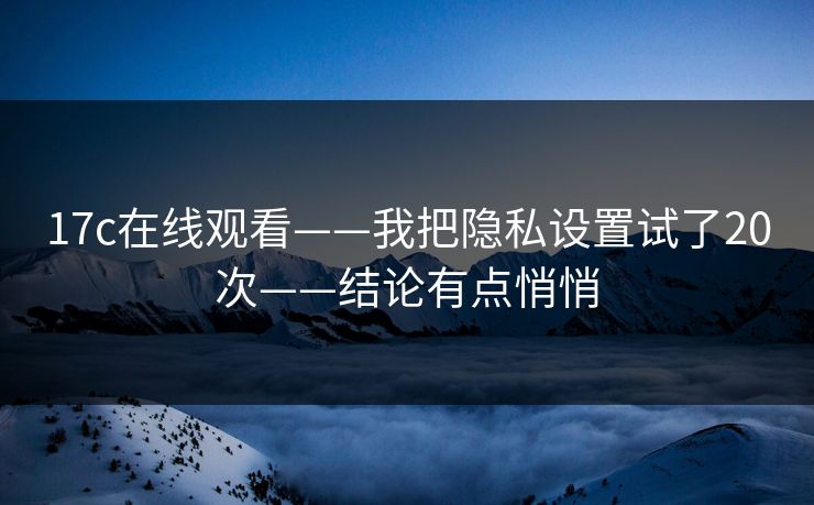 17c在线观看——我把隐私设置试了20次——结论有点悄悄 17c在线观看——我把隐私设置试了20次——结论有点悄悄
