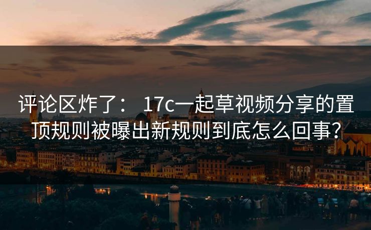 评论区炸了： 17c一起草视频分享的置顶规则被曝出新规则到底怎么回事？